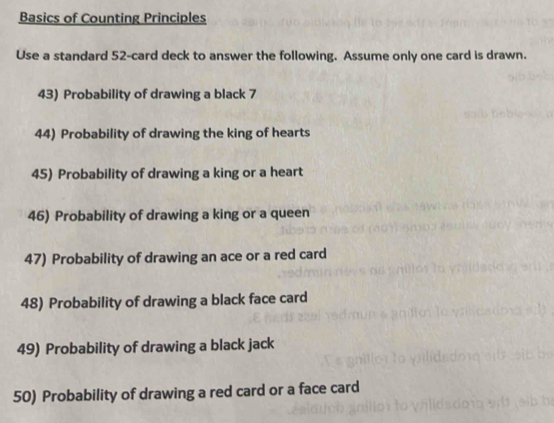 Basics of Counting Principles 
Use a standard 52 -card deck to answer the following. Assume only one card is drawn. 
43) Probability of drawing a black 7 
44) Probability of drawing the king of hearts 
45) Probability of drawing a king or a heart 
46) Probability of drawing a king or a queen 
47) Probability of drawing an ace or a red card 
48) Probability of drawing a black face card 
49) Probability of drawing a black jack 
50) Probability of drawing a red card or a face card