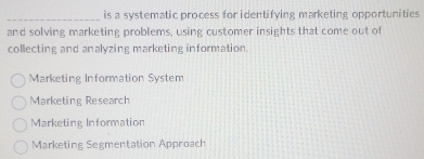 is a systematic process for identifying marketing opportunities
and solving marketing problems, using customer insights that come out of
collecting and analyzing marketing information.
Marketing Information System
Marketing Research
Marketing Information
Marketing Segmentation Approach