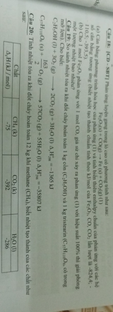 [CD - SBT] Phán ứng luyện gang trong lỏ cao có phương trình như sau:
Fe_2O_3(s)+CO(g)to Fe(s)+CO_2(g)(l)
khị 
(a) Cân bằng phương trình hóa học của phản ứng (1) và tính biển thiên enthalpy chuẩn của phản ứng với các hệ
số cần bằng tương ứng (biết nhiệt tạo thành chuẩn tinh theo kJ/mol của Fe_2O_3,CO,CO_2 lần lượt là -824,4; -
110.5;-393,5 1
(b) Cho 1 mol Fe_2O_3 phản ứng với 1 mol CO, giả sử chỉ xây ra phản ứng (1) với hiệu suất 100% thì giải phóng
một lượng nhiệt bao nhiêu?
 Cau19:So/modon).Ch  0 sánh nhiệt tòa ra khi đốt cháy hoàn toàn 1kgcon(C_2H_5OH) và l kg tristearin (C_57H_110O_6 , có trong
o biết:
C_2H_5OH(l)+3O_2(g)to 2CO_2(g)+3H_2O (1) △ _rH_(298)^o=-1365kJ
C_57H_110O_6(s)+ 163/2 O_2(g)to 57CO_2(g)+55H_2O(l)△ _rH_(298)°=-35807kJ
Câu 20: Tính nhiệt tỏa ra khi đốt cháy hoàn toàn 12 kg khí methane (CH₄), biết nhiệt tạo thành của các chất như
sau:
