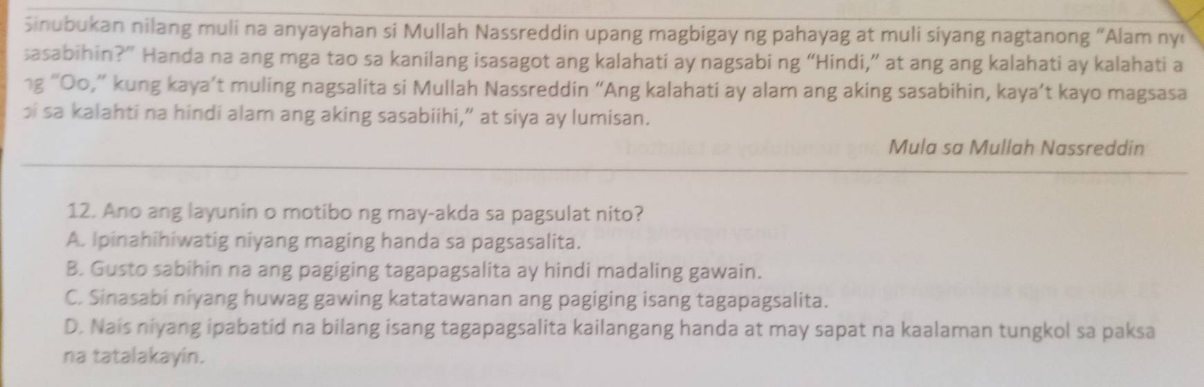 Sinubukan nilang muli na anyayahan si Mullah Nassreddin upang magbigay ng pahayag at muli siyang nagtanong “Alam ny
sasabihin?” Handa na ang mga tao sa kanilang isasagot ang kalahati ay nagsabi ng “Hindi,” at ang ang kalahati ay kalahati a
1g “Oo,” kung kaya’t muling nagsalita si Mullah Nassreddin “Ang kalahati ay alam ang aking sasabihin, kaya’t kayo magsasa
bi sa kalahti na hindi alam ang aking sasabiihi,” at siya ay lumisan.
Mula sa Mullah Nassreddin
12. Ano ang layunin o motibo ng may-akda sa pagsulat nito?
A. Ipinahihiwatig niyang maging handa sa pagsasalita.
B. Gusto sabihin na ang pagiging tagapagsalita ay hindi madaling gawain.
C. Sinasabi niyang huwag gawing katatawanan ang pagiging isang tagapagsalita.
D. Nais niyang ipabatid na bilang isang tagapagsalita kailangang handa at may sapat na kaalaman tungkol sa paksa
na tatalakayin.