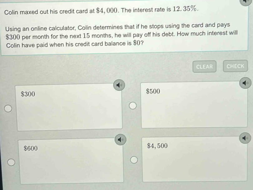 Colin maxed out his credit card at $4, 000. The interest rate is 12. 35%.
Using an online calculator, Colin determines that if he stops using the card and pays
$300 per month for the next 15 months, he will pay off his debt. How much interest will
Colin have paid when his credit card balance is $0?
CLEAR CHECK
$300 $500
$600 $4, 500