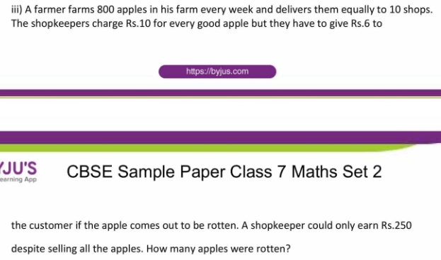 iii) A farmer farms 800 apples in his farm every week and delivers them equally to 10 shops. 
The shopkeepers charge Rs.10 for every good apple but they have to give Rs.6 to 
https://byjus.com 
JU'S 
earning App CBSE Sample Paper Class 7 Maths Set 2 
the customer if the apple comes out to be rotten. A shopkeeper could only earn Rs.250
despite selling all the apples. How many apples were rotten?