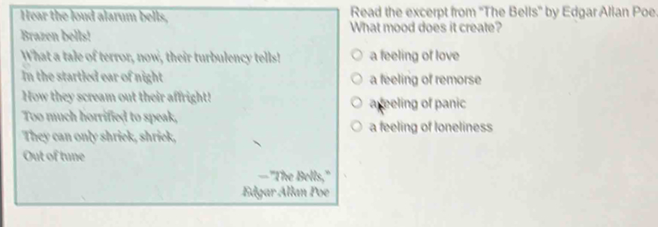 Hear the loud alarum bells, Read the excerpt from ''The Bells'' by Edgar Allan Poe
Brazen bells!
What mood does it create?
What a tale of terror, now, their turbulency tells! a feeling of love
In the startled ear of night a feeling of remorse
How they scream out their affright!
Too much horrified to speak, areeling of panic
a feeling of loneliness
They can only shriek, shriek,
Out of tune
—"The Bells,"
Edgar Állan Poe