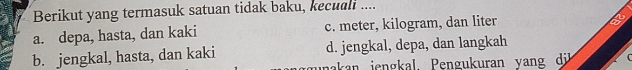 Berikut yang termasuk satuan tidak baku, kecuali ....
a. depa, hasta, dan kaki c. meter, kilogram, dan liter
2
b. jengkal, hasta, dan kaki d. jengkal, depa, dan langkah
unakan jengkal. Pengukuran yang dü