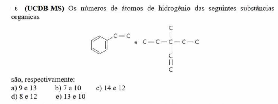 8 (UCDB-MS) Os números de átomos de hidrogênio das seguintes substâncias
organicas
□^(c=c)· c=c-frac 1 1/c c-c
são, respectivamente:
a) 9 e 13 b) 7 e 10 c) 14 e 12
d) 8 e 12 e) 13 e 10