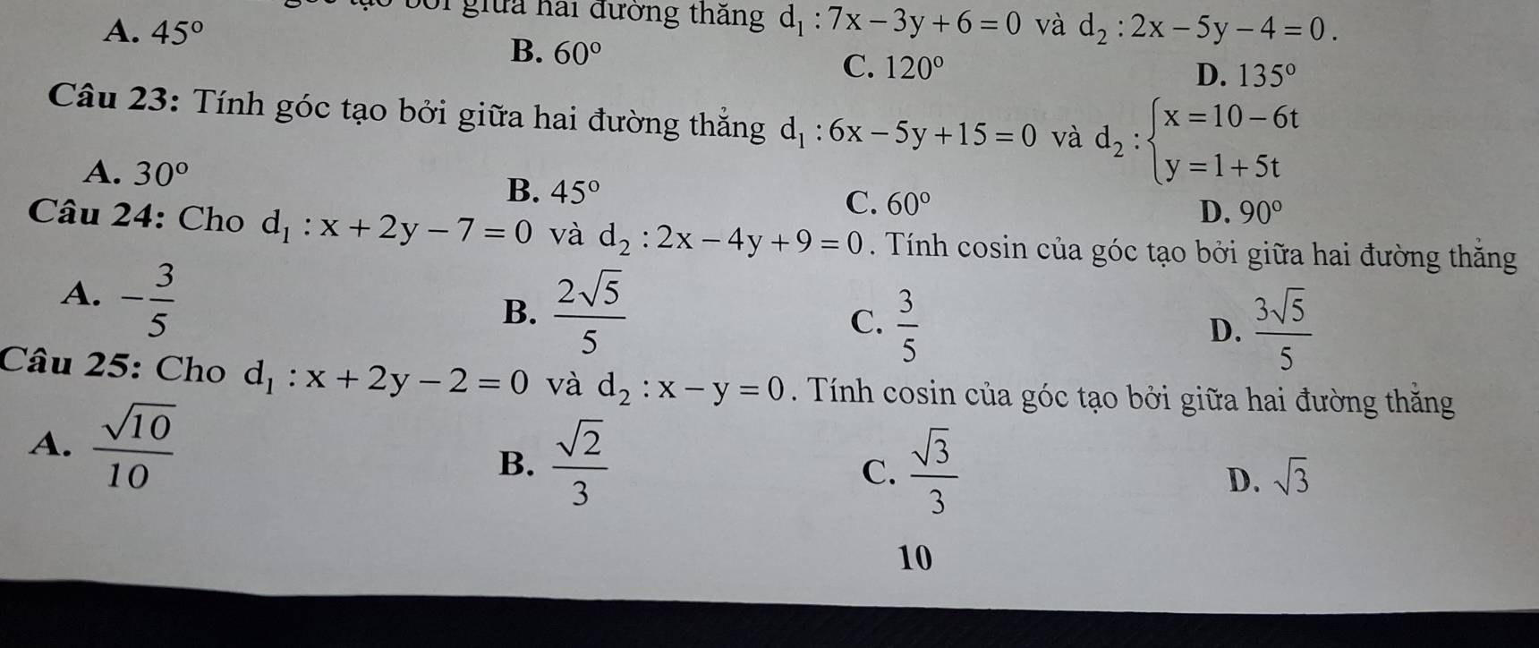 bối giữa hai đường thắng d_1:7x-3y+6=0
A. 45° và d_2:2x-5y-4=0.
B. 60°
C. 120° D. 135°
Câu 23: Tính góc tạo bởi giữa hai đường thắng d_1:6x-5y+15=0 và d_2:beginarrayl x=10-6t y=1+5tendarray.
A. 30° 45° C. 60°
B.
D. 90°
Câu 24: Cho d_1:x+2y-7=0 và d_2:2x-4y+9=0. Tính cosin của góc tạo bởi giữa hai đường thăng
A. - 3/5 
B.  2sqrt(5)/5 
C.  3/5   3sqrt(5)/5 
D.
Câu 25: Cho d_1:x+2y-2=0 và d_2:x-y=0 Tính cosin của góc tạo bởi giữa hai đường thăng
A.  sqrt(10)/10 
B.  sqrt(2)/3   sqrt(3)/3  D. sqrt(3)
C.
10