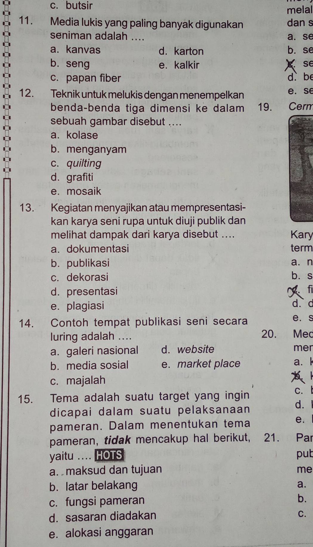 c. butsir
melal
11. Media lukis yang paling banyak digunakan dan s
seniman adalah .... a. se
a. kanvas d. karton b. se
b. seng e. kalkir g se
c. papan fiber d be
12. Teknik untuk melukis dengan menempelkan
e. se
benda-benda tiga dimensi ke dalam 19. Cerm
sebuah gambar disebut ....
a. kolase
b. menganyam
c. quilting
d. grafiti
e. mosaik
13. Kegiatan menyajikan atau mempresentasi-
kan karya seni rupa untuk diuji publik dan
melihat dampak dari karya disebut .... Kary
a. dokumentasi term
b. publikasi a. n
c. dekorasi b. s
d.presentasi fi
e. plagiasi d. d
14. Contoh tempat publikasi seni secara
e. s
luring adalah ....
20. Med
a. galeri nasional d. website mer
b. media sosial e. market place a. k
c. majalah
b l
15. Tema adalah suatu target yang ingin
c. l
dicapai dalam suatu pelaksanaan
d.
pameran. Dalam menentukan tema
e.
pameran, tidak mencakup hal berikut, 21. Par
yaitu .... HOTS put
a. maksud dan tujuan me
b. latar belakang a.
c. fungsi pameran
b.
d. sasaran diadakan
C.
e. alokasi anggaran