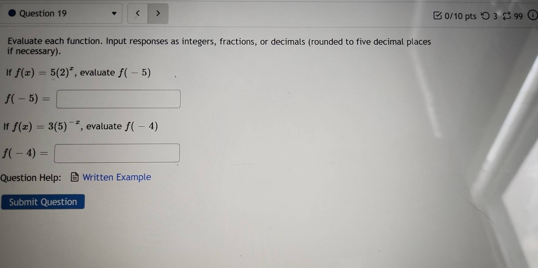 < 
0/10 pts つ 3 2 99 
Evaluate each function. Input responses as integers, fractions, or decimals (rounded to five decimal places 
if necessary). 
If f(x)=5(2)^x , evaluate f(-5)
f(-5)=
If f(x)=3(5)^-x , evaluate f(-4)
f(-4)=
Question Help: Written Example 
Submit Question