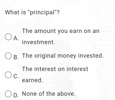 What is "principal"?
The amount you earn on an
A.
investment.
B. The original money invested.
The interest on interest
C. earned.
D. None of the above.