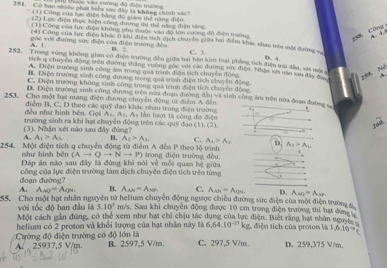 Ch phụ thuộc vào cường độ điện trường
251. Có bao nhiêu phát biểu sau đây là không chính xác?
(1) Công của lực điện bằng độ giảm thể năng điện.
(2) Lực điện thực hiện công dương thì thể năng điện tăng.
(3) Công của lực điện không phụ thuộc vào độ lớn cường độ điện trường.
258. Công
A. 4,8
(4) Công của lực điện khác 0 khi điện tích dịch chuyển giữa hai điểm khác nhau trên một đường vự
góc với đường sức điện của điện trường đều.
A. 1. B. 2. C. 3.
D. 4.
252. Trong vùng không gian có điện trường đều giữa hai bản kim loại phẳng tích điện trái đấu, xét một g
tích q chuyển động trên đường thắng vuông góc với các đường sức điện. Nhận xét nào sau đây đùng 259. Né
A. Điện trường sinh công âm trong quá trình điện tích chuyển động.
~
B. Điện trường sinh công dương trong quá trình điện tích chuyển động.
C. Điện trường không sinh công trong quá trình điện tích chuyển động.
D. Điện trường sinh công dương trên nửa đoạn đường đầu và sinh công âm trên nửa đoạn đường say
253. Cho một hạt mang điện đương chuyển động từ điểm A đến
điểm B, C, D theo các quỹ đạo khác nhau trong điện trường
đều như hình bên. Gọi A_1,A_2,A_3 lần lượt là công do điện (1) e
.
trường sinh ra khi hạt chuyển động trên các quỹ đạo (1), (2),
260.
(3). Nhận xét nào sau đây đúng?
3 D
A. A_1>A_3. B. A_2>A_3. C. A_1>A_2. D. A_3>A_1.
254. Một điện tích q chuyển động từ điểm A đến P theo lộ trình
như hình bên (Ato Qto Nto P) trong điện trường đều.
r
Đáp án nào sau đây là đúng khi nói về mối quan hệ giữa
công của lực điện trường làm dịch chuyển điện tích trên từng
đoạn đường?
A. A_AQ=A_QN. B. A_AN=A_NP. C. A_AN=A_QN D. A_AQ=A_AP.
55. Cho một hạt nhân nguyên tử helium chuyển động ngược chiều đường sức điện của một điện trường đà
với tốc độ ban đầu là 5.10^5m/s. Sau khi chuyên động được 10 cm trong điện trường thì hạt dừng t
Một cách gần đúng, có thể xem như hạt chỉ chịu tác dụng của lực điện. Biết rằng hạt nhân nguyên v
helium có 2 proton và khối lượng của hạt nhân này là 6,64.10^(-27)kg ,, điện tích của proton là
Cường độ điện trường có độ lớn là 1,6.10^(-19)C.
A.  25937,5 V/m. B. 2597,5 V/m. C. 297,5 V/m. D. 259,375 V/m.