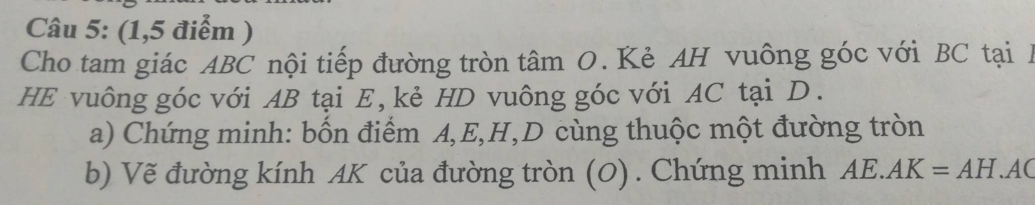 (1,5 điểm ) 
Cho tam giác ABC nội tiếp đường tròn tâm O. Kẻ AH vuông góc với BC tại A
HE vuông góc với AB tại E, kẻ HD vuông góc với AC tại D. 
a) Chứng minh: bốn điểm A, E, H, D cùng thuộc một đường tròn 
b) Vẽ đường kính AK của đường tròn (O). Chứng minh AE. AK=AH.AC