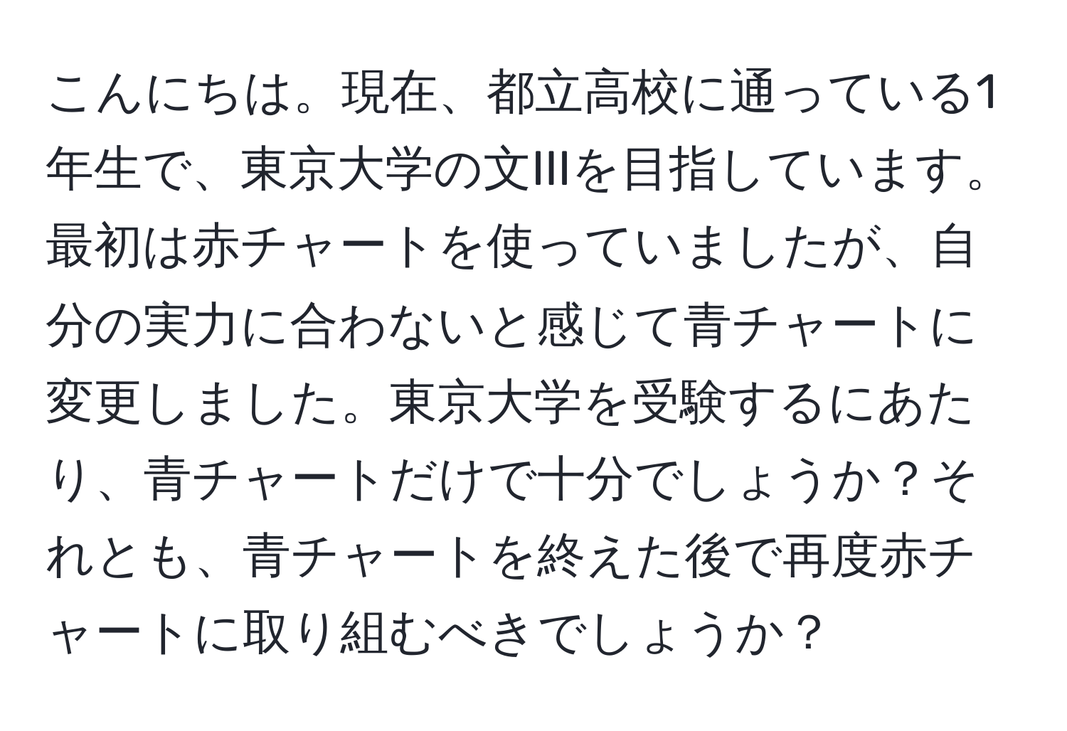 こんにちは。現在、都立高校に通っている1年生で、東京大学の文IIIを目指しています。最初は赤チャートを使っていましたが、自分の実力に合わないと感じて青チャートに変更しました。東京大学を受験するにあたり、青チャートだけで十分でしょうか？それとも、青チャートを終えた後で再度赤チャートに取り組むべきでしょうか？