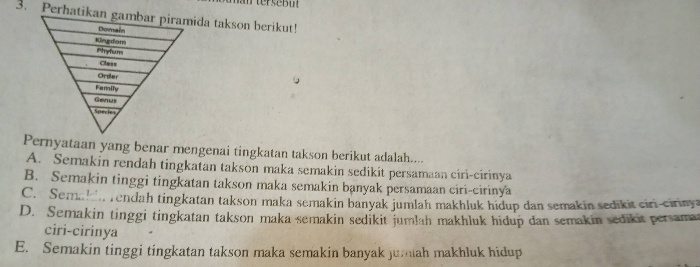 tersebut
3. Perhatda takson berikut!
Pernyataan yang benar mengenai tingkatan takson berikut adalah....
A. Semakin rendah tingkatan takson maka semakin sedikit persamaan ciri-cirinya
B. Semakin tinggi tingkatan takson maka semakin banyak persamaan ciri-cirinya
C. Semak n rendah tingkatan takson maka semakin banyak jumlah makhluk hidup dan semakin sedikit ciri-cirinya
D. Semakin tinggi tingkatan takson maka semakin sedikit jumlah makhluk hidup dan semakin sedikit persamat
ciri-cirinya
E. Semakin tinggi tingkatan takson maka semakin banyak jumiah makhluk hidup