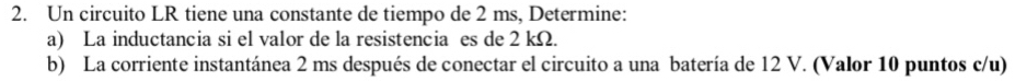 Un circuito LR tiene una constante de tiempo de 2 ms, Determine: 
a) La inductancia si el valor de la resistencia es de 2 kΩ. 
b) La corriente instantánea 2 ms después de conectar el circuito a una batería de 12 V. (Valor 10 puntos c/u)