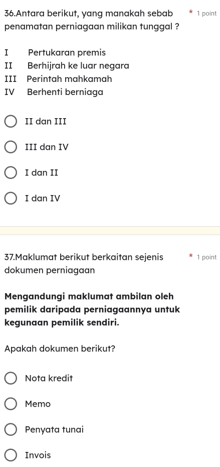 Antara berikut, yang manakah sebab 1 point
penamatan perniagaan milikan tunggal ?
I Pertukaran premis
II Berhijrah ke luar negara
III Perintah mahkamah
IV Berhenti berniaga
II dan III
III dan IV
I dan II
I dan IV
37.Maklumat berikut berkaitan sejenis 1 point
dokumen perniagaan
Mengandungi maklumat ambilan oleh
pemilik daripada perniagaannya untuk
kegunaan pemilik sendiri.
Apakah dokumen berikut?
Nota kredit
Memo
Penyata tunai
Invois