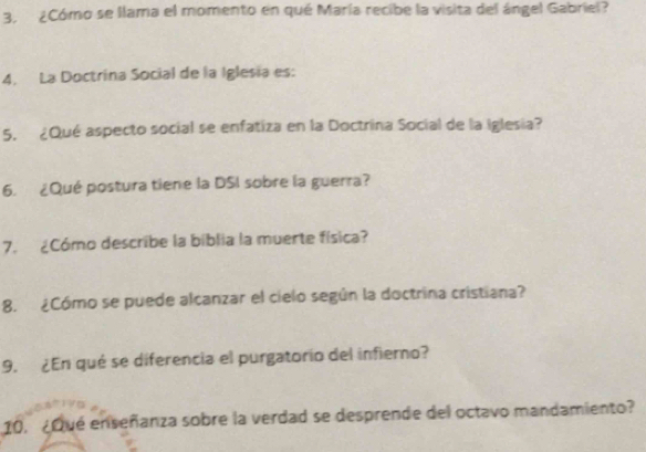 3, ¿Cómo se llama el momento en qué María recibe la visita del ángel Gabriel? 
4. La Doctrína Social de la Iglesia es: 
5. ¿Qué aspecto social se enfatiza en la Doctrina Social de la Iglesia? 
6. ¿Qué postura tiene la DSI sobre la guerra? 
7. ¿Cómo describe la biblia la muerte física? 
8. ¿Cómo se puede alcanzar el cielo según la doctrina cristiana? 
9. ¿En qué se diferencia el purgatorío del infierno? 
10. ¿Qué enseñanza sobre la verdad se desprende del octavo mandamiento?