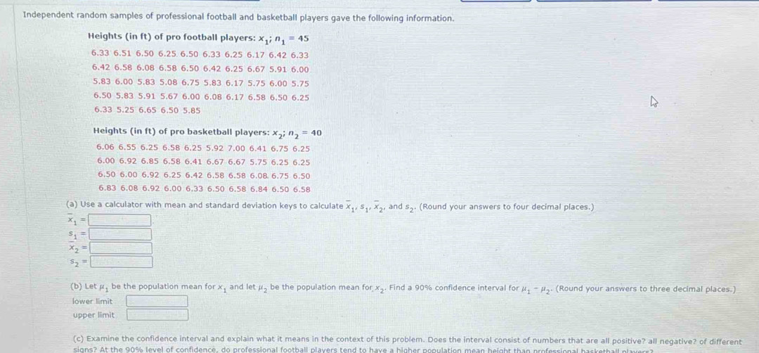 Independent random samples of professional football and basketball players gave the following information.
Heights (in ft) of pro football players: x_1;n_1=45
6.33 6.51 6.50 6.25 6.50 6.33 6.25 6.17 6.42 6.33
6.42 6.58 6.08 6.58 6.50 6.42 6.25 6.67 5.91 6.00
5.83 6.00 5.83 5.08 6.75 5.83 6.17 5.75 6.00 5.75
6.50 5.83 5.91 5.67 6.00 6.08 6.17 6.58 6.50 6.25
6.33 5.25 6.65 6.50 5.85
Heights (in ft) of pro basketball players: x_2;n_2=40
6.06 6.55 6.25 6.58 6.25 5.92 7.00 6.41 6.75 6.25
6.00 6.92 6.85 6.58 6.41 6.67 6.67 5.75 6.25 6.25
6.50 6.00 6.92 6.25 6.42 6.58 6.58 6.08 6.75 6.50
6.83 6.08 6.92 6.00 6.33 6.50 6.58 6.84 6.50 6.58
(a) Use a calculator with mean and standard deviation keys to calculate overline x_1,s_1,overline x_2, and s_2· (Round your answers to four decimal places.)
overline x_1=□
s_1=□
overline x_2=□
s_2=□
(b) Let mu _1 be the population mean for x_1 and let mu _2 be the population mean for x_2 Find a 90% confidence interval for mu _1-mu _2 (Round your answers to three decimal places.)
lower limit □
upper limit □
(c) Examine the confidence interval and explain what it means in the context of this problem. Does the interval consist of numbers that are all positive? all negative? of different
signs? At the 90% level of confidence, do professional football players tend to have a higher population mean height than professional basketball players?