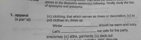 spaces in the illustrative sentence(s) following. Finally, study the lists 
of synonyms and antonyms. 
1. apparel (n.) clothing, that which serves as dress or decoration; (v.) to 
(ə par' əl) put clothes on, dress up 
Winter_ should be warm and cozy. 
Let's _our cats for the party. 
SYNONYMS: (л.) attire, garments; (v.) deck out