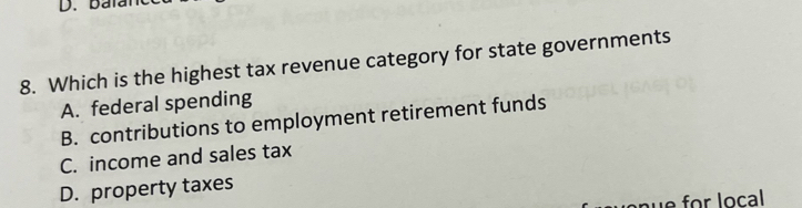 baïa
8. Which is the highest tax revenue category for state governments
A. federal spending
B. contributions to employment retirement funds
C. income and sales tax
D. property taxes
e for local