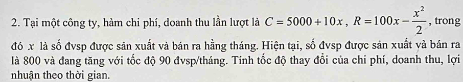 Tại một công ty, hàm chi phí, doanh thu lần lượt là C=5000+10x, R=100x- x^2/2  , trong 
đó x là số đvsp được sản xuất và bán ra hằng tháng. Hiện tại, số đvsp được sản xuất và bán ra 
là 800 và đang tăng với tốc độ 90 đvsp/tháng. Tính tốc độ thay đổi của chi phí, doanh thu, lợi 
nhuận theo thời gian.