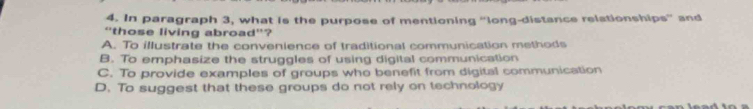 In paragraph 3, what is the purpose of mentioning “long-distance relationships” and
“those living abroad'?
A. To illustrate the convenience of traditional communication methods
B. To emphasize the struggles of using digital communication
C. To provide examples of groups who benefit from digital communication
D. To suggest that these groups do not rely on technology