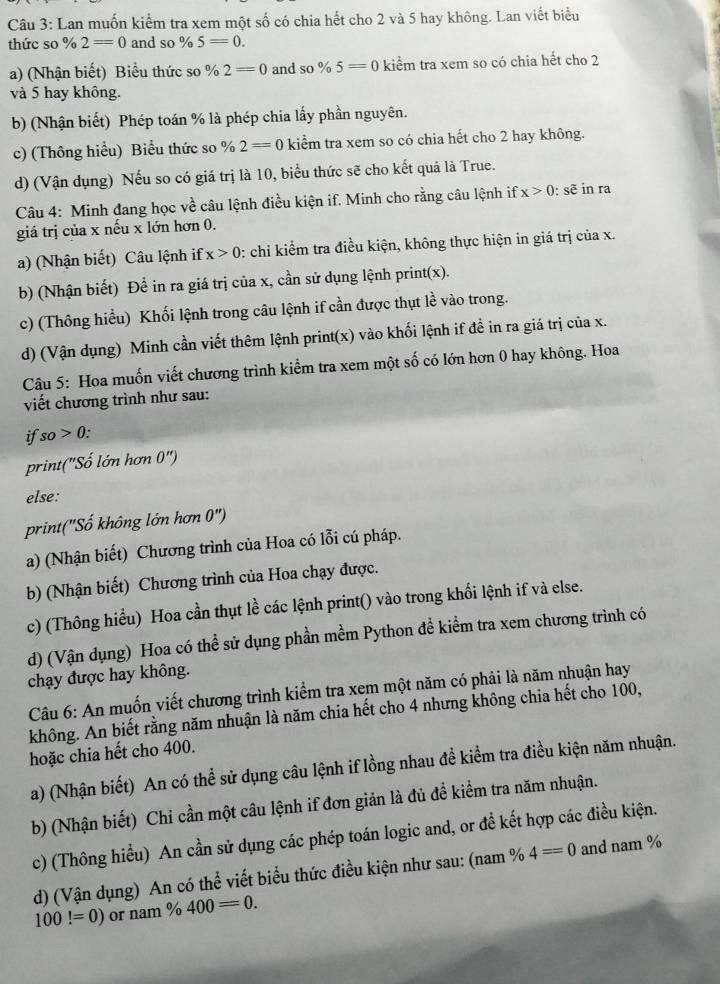Lan muốn kiểm tra xem một số có chia hết cho 2 và 5 hay không. Lan viết biểu
thức so % 2=0 and so % 5=0.
a) (Nhận biết) Biểu thức so % 2=0 and so % 5=0 kiểm tra xem so có chia hết cho 2
và 5 hay không.
b) (Nhận biết) Phép toán % là phép chia lấy phần nguyên.
c) (Thông hiểu) Biểu thức so % 2=0 kiểm tra xem so có chia hết cho 2 hay không.
d) (Vận dụng) Nếu so có giá trị là 10, biểu thức sẽ cho kết quả là True.
Câu 4: Minh đang học về câu lệnh điều kiện if. Minh cho rằng câu lệnh if x>0 : sẽ in ra
giá trị của x nếu x lớn hơn 0.
a) (Nhận biết) Câu lệnh if x>0 : chỉ kiểm tra điều kiện, không thực hiện in giá trị của x.
b) (Nhận biết) Để in ra giá trị của x, cần sử dụng lệnh print(x).
c) (Thông hiểu) Khối lệnh trong câu lệnh if cần được thụt lề vào trong.
d) (Vận dụng) Minh cần viết thêm lệnh print(x) vào khối lệnh if đề in ra giá trị của x.
Câu 5: Hoa muốn viết chương trình kiểm tra xem một số có lớn hơn 0 hay không. Hoa
viết chương trình như sau:
if so>0.
print("Số lớn hơn 0'')
else:
print('Số không lớn hơn ) ")
a) (Nhận biết) Chương trình của Hoa có lỗi cú pháp.
b) (Nhận biết) Chương trình của Hoa chạy được.
c) (Thông hiểu) Hoa cần thụt lề các lệnh print() vào trong khối lệnh if và else.
d) (Vận dụng) Hoa có thể sử dụng phần mềm Python đề kiểm tra xem chương trình có
chạy được hay không.
Câu 6: An muốn viết chương trình kiểm tra xem một năm có phải là năm nhuận hay
không. An biết rằng năm nhuận là năm chia hết cho 4 nhưng không chia hết cho 100,
hoặc chia hết cho 400.
a) (Nhận biết) An có thể sử dụng câu lệnh if lồng nhau đề kiểm tra điều kiện năm nhuận.
b) (Nhận biết) Chi cần một câu lệnh if đơn giản là đủ đề kiểm tra năm nhuận.
c) (Thông hiểu) An cần sử dụng các phép toán logic and, or đề kết hợp các điều kiện.
d) (Vận dụng) An có thể viết biểu thức điều kiện như sau: (nam % 4==0 and nam %
100!=0) or nam % 400=0.