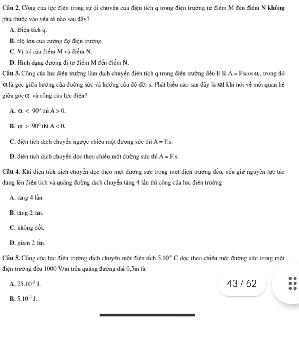 Công của lực điện trong sự di chuyển của điện tích q trong điện trường từ điểm M đến điểm N không
phụ thuộc vào yểu tổ nào sau đây?
A. Điện tích q.
B. Độ lớn của cường độ điện trường.
C. Vị trí của điểm M và điểm N.
D. Hình dạng đường đi từ điểm M đền điểm N.
Câu 3. Công của lực điện trường làm dịch chuyển điện tích q trong điện trường đều E là A=Fscos alpha , trong đó
Ở là góc giữa hướng của đường sức và hướng của độ dời s. Phát biểu nào sau đây là sai khi nói về mối quan hệ
giữa góc α và công của lực điện?
A. alpha <90° thì A>0.
B. alpha >90° thì A<0.
C. điện tích dịch chuyển ngược chiều một đường sức thì A=F.s.
D. điện tích dịch chuyển dọc theo chiều một đường sức thì A=F.s.
Câu 4. Khi điện tích dịch chuyển dọc theo một đường sức trong một điện trường đều, nều giữ nguyên lực tác
dụng lên điện tích và quãng đường dịch chuyển tăng 4 lần thì công của lực điện trường
A. tăng 4 lần.
B. tăng 2 lần.
C. không đổi.
D. giảm 2 lần.
Câu 5. Công của lực điện trường dịch chuyển một điện tích 5.10^(-6)C dọc theo chiều một đường sức trong một
điện trường đều 1000 V/m trên quãng đường dài 0,5m là
A. 25.10^(-3)J. 43 / 62
B. 5.10^(-3)J.