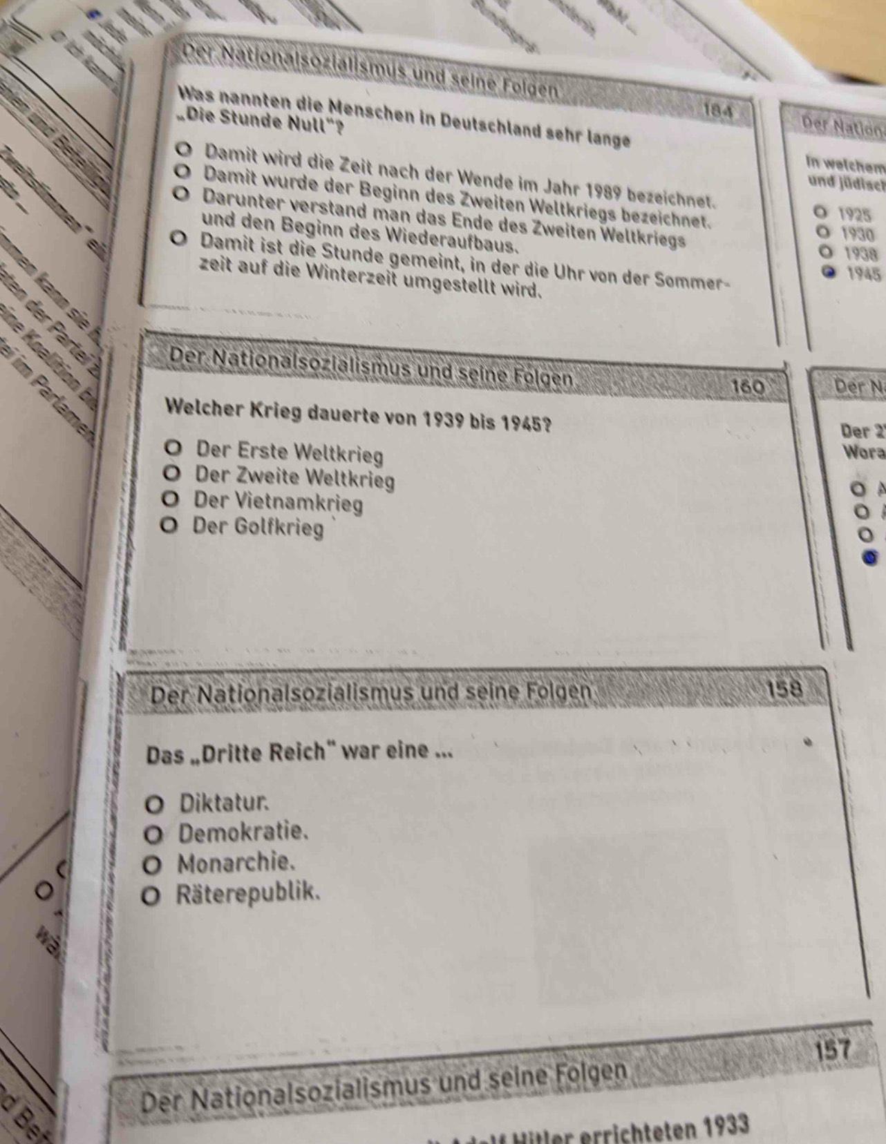 Der Nationalsozialismus und seine Folgen Der Nation
184
Was nannten die Menschen in Deutschland sehr länge
Die Stunde Null"?
e 
In welchem
Damit wird die Zeit nach der Wende im Jahr 1989 bezeichnet.
= itstimm
B
und jüdisch
Damit wurde der Beginn des Zweiten Weltkriegs bezeichnet.
1925
Darunter verstand man das Ende des Zweiten Weltkriegs
und den Beginn des Wiederaufbaus.
1930
m
1938
Damit ist die Stunde gemeint, in der die Uhr von der Sommer-

1945
zeit auf die Winterzeit umgestellt wird.


Der Nationalsozialismus und seine Følgen

160 Der N
Welcher Krieg dauerte von 1939 bis 1945?
Der 2
Der Erste Weltkrieg Wora
Der Zweite Weltkrieg
Der Vietnamkrieg
Der Golfkrieg
Der Nationalsozialismus und seine Folgen 158
Das „Dritte Reich“ war eine ...
Diktatur.
Demokratie.
O Monarchie.
à O Räterepublik.
157
Der Nationalsozialismus und seine Folgen
f Hitler errichteten 1933