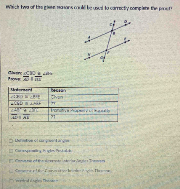 Which two of the given reasons could be used to correctly complete the proof?
Given: ∠ CBD≌ ∠ BFE
Prove: overline ADparallel overline HE
Defnition of congruent angles
Corresponding Angles Postulate
Converse of the Alternate Interior Angles Theorem
Converse of the Consecutive Interior Angles Theorem
Vertical Angles Theorem