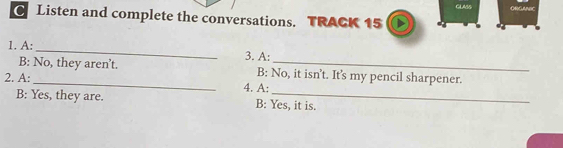 ORGANC
C Listen and complete the conversations. TRACK 15
1. A:_
3. A:
B: No, they aren’t. B: No, it isn't. It's my pencil sharpener.
2. A:_ 4. A:
B: Yes, they are. B: Yes, it is.