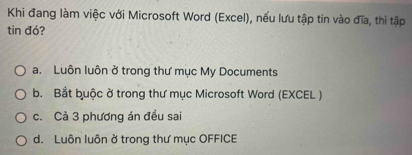 Khi đang làm việc với Microsoft Word (Excel), nếu lưu tập tin vào đĩa, thì tập
tin đó?
a. Luôn luôn ở trong thư mục My Documents
b. Bắt buộc ở trong thư mục Microsoft Word (EXCEL )
c. Cả 3 phương án đều sai
d. Luôn luôn ở trong thư mục OFFICE