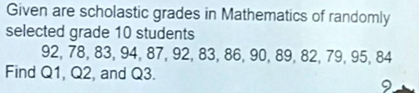 Given are scholastic grades in Mathematics of randomly 
selected grade 10 students
92, 78, 83, 94, 87, 92, 83, 86, 90, 89, 82, 79, 95, 84
Find Q1, Q2, and Q3. 
9