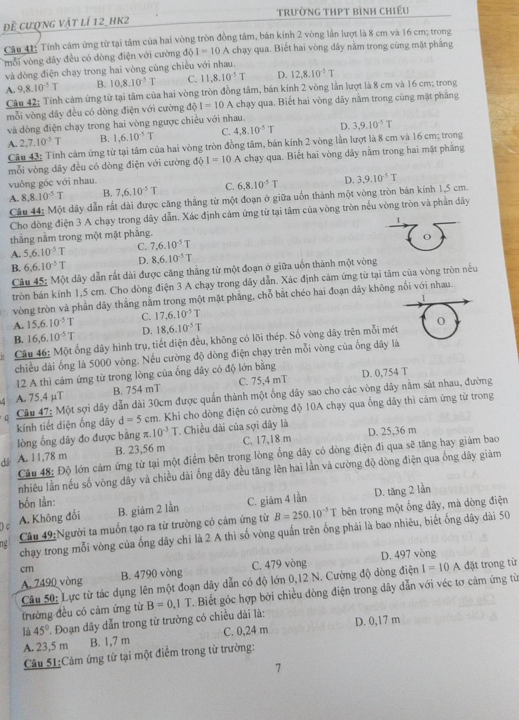 trườnG THPT bìNh chiếu
đề cượng vật lí 12_hk2
Câu 41: Tính cảm ứng từ tại tâm của hai vòng tròn đồng tâm, bán kính 2 vòng lần lượt là 8 cm và 16 cm; trong
mỗi vòng dây đều có dòng điện với cường dpartial I=10 A chạy qua. Biết hai vòng dây nằm trong cùng mặt phẳng
và dòng điện chạy trong hai vòng cùng chiều với nhau.
A. 9,8.10^(-5)T B. 10,8.10^(-5)T C. 11,8.10^(-5)T D. 12,8.10^(-5)T
Câu 42: Tính cảm ứng từ tại tâm của hai vòng tròn đồng tâm, bán kính 2 vòng lần lượt là 8 cm và 16 cm; trong
mỗi vòng dây đều có dòng điện với cường dhat QI=10 F chạy qua. Biết hai vòng dây nằm trong cùng mặt phăng
và dòng điện chạy trong hai vòng ngược chiều với nhau.
A. 2,7.10^(-5)T B. 1,6.10^(-5)T C. 4,8.10^(-5)T D. 3,9.10^(-5)T
Câu 43: Tính cảm ứng từ tại tâm của hai vòng tròn đồng tâm, bán kính 2 vòng lần lượt là 8 cm và 16 cm; trong
mỗi vòng dây đều có dòng điện với cường dhat QI=10A chạy qua. Biết hai vòng dây nằm trong hai mặt phẳng
vuông góc với nhau.
A. 8,8.10^(-5)T B. 7,6.10^(-5)T C. 6,8.10^(-5)T D. 3,9.10^(-5)T
Câu 44: Một dây dẫn rất dài được căng thẳng từ một đoạn ở giữa uốn thành một vòng tròn bán kính 1,5 cm.
Cho dòng điện 3 A chạy trong dây dẫn. Xác định cảm ứng từ tại tâm của vòng tròn nếu vòng tròn và phần dây
I
thắng nằm trong một mặt phẳng.
A. 5,6.10^(-5)T C. 7,6.10^(-5)T
o
D. 8,6.10^(-5)T
B. 6,6.10^(-5)T
Câu 45: Một dây dẫn rất dài được căng thắng từ một đoạn ở giữa uốn thành một vòng
tròn bán kính 1,5 cm. Cho dòng điện 3 A chạy trong dây dẫn. Xác định cảm ứng từ tại tâm của vòng tròn nếu
vòng tròn và phần dây thẳng nằm trong một mặt phẳng, chỗ bắt chéo hai đoạn dây không nối với nhau.
A. 15,6.10^(-5)T C. 17,6.10^(-5)T
D. 18,6.10^(-5)T
B. 16,6.10^(-5)T
Câu 46: Một ống dây hình trụ, tiết diện đều, không có lõi thép. Số vòng dây trên mỗi mét
chiều dài ống là 5000 vòng. Nếu cường độ dòng điện chạy trên mỗi vòng của ống dây là
12 A thì cảm ứng từ trong lòng của ống dây có độ lớn bằng
A. 75,4 μT B. 754 mT C. 75,4 mT D. 0,754 T
Câu 47: Một sợi dây dẫn dài 30cm được quấn thành một ống dây sao cho các vòng dây nằm sát nhau, đường
kính tiết diện ống dây d=5cm h. Khi cho dòng điện có cường độ 10A chạy qua ống dây thì cảm ứng từ trong
lòng ống dây đo được bằng π. 10^(-3)T * Chiều dài của sợi dây là
D. 25,36 m
dá A. 11,78 m B. 23,56 m C. 17,18 m
Câu 48: Độ lớn cảm ứng từ tại một điểm bên trong lòng ống dây có dòng điện đi qua sẽ tăng hay giảm bao
nhiêu lần nếu số vòng dây và chiều dài ống dây đều tăng lên hai lần và cường độ dòng điện qua ống dây giảm
bốn lần: C. giảm 4 lần
D. tăng 2 lần
Câu 49:Người ta muốn tạo ra từ trường có cảm ứng từ B=250.10^(-5)T bên trong một ống dây, mà dòng điện
D c
A. Không đổi B. giảm 2 lần
chạy trong mỗi vòng của ống dây chỉ là 2 A thì số vòng quấn trên ống phải là bao nhiêu, biết ống dây dài 50
ng
cm
C. 479 vòng D. 497 vòng
A. 7490 vòng B. 4790 vòng
Câu 50: Lực từ tác dụng lên một đoạn dây dẫn có độ lớn 0,12 N. Cường độ dòng điện I=10 A đặt trong từ
trường đều có cảm ứng từ B=0,1T Biết góc hợp bởi chiều dòng điện trong dây dẫn với véc tơ cảm ứng từ
là 45° '. Đoạn dây dẫn trong từ trường có chiều dài là:
A. 23,5 m B. 1,7 m C. 0,24 m D. 0,17 m
Câu 51:Cảm ứng từ tại một điểm trong từ trường: