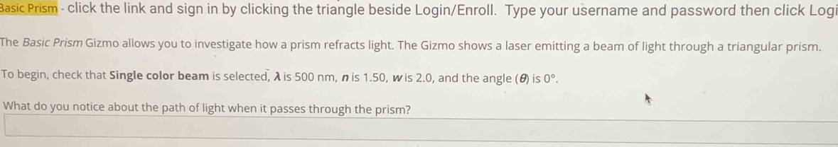 Basic Prism - click the link and sign in by clicking the triangle beside Login/Enroll. Type your username and password then click Logi 
The Basic Prism Gizmo allows you to investigate how a prism refracts light. The Gizmo shows a laser emitting a beam of light through a triangular prism. 
To begin, check that Single color beam is selected, λ is 500 nm, n is 1.50, w is 2.0, and the angle (θ) is 0°. 
What do you notice about the path of light when it passes through the prism?