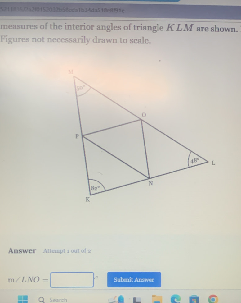 5211835/2a2f0152032b58cda1b34da518e8f91e
measures of the interior angles of triangle KLM are shown. 
Figures not necessarily drawn to scale.
Answer Attempt 1 out of 2
m∠ LNO= Submit Answer
Q Search