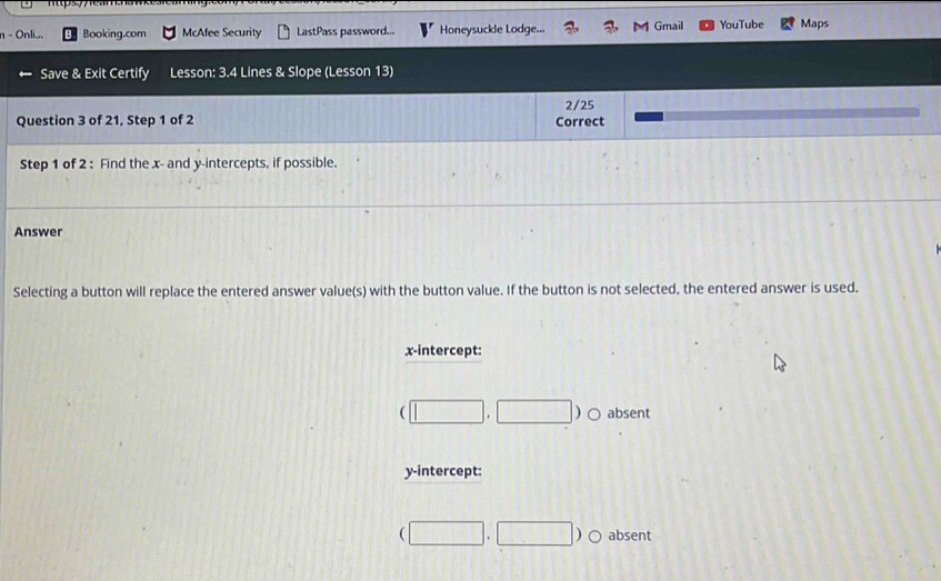 Onli... Booking.com McAfee Security LastPass password... Honeysuckle Lodge... Gmail YouTube Maps
Save & Exit Certify Lesson: 3.4 Lines & Slope (Lesson 13)
2/25
Question 3 of 21, Step 1 of 2 Correct
Step 1 of 2 : Find the x - and y-intercepts, if possible.
Answer
Selecting a button will replace the entered answer value(s) with the button value. If the button is not selected, the entered answer is used.
x-intercept:
(□ ,□ ) absent
y-intercept:
(□ ,□ ) C absent