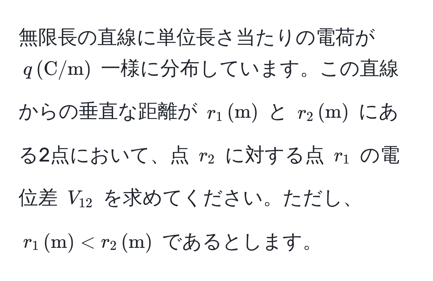 無限長の直線に単位長さ当たりの電荷が $q , (C/m)$ 一様に分布しています。この直線からの垂直な距離が $r_1 , (m)$ と $r_2 , (m)$ にある2点において、点 $r_2$ に対する点 $r_1$ の電位差 $V_12$ を求めてください。ただし、$r_1 , (m) < r_2 , (m)$ であるとします。