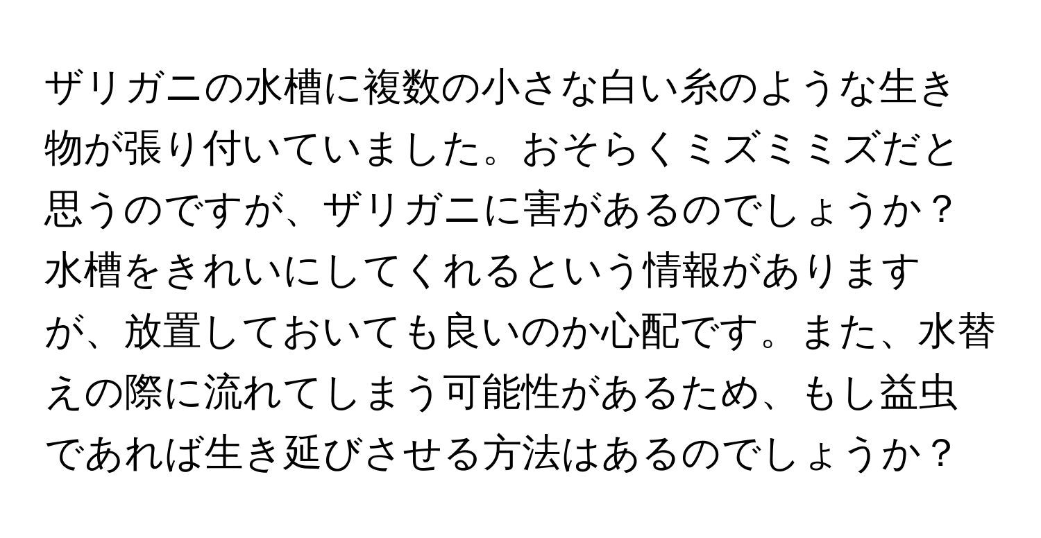 ザリガニの水槽に複数の小さな白い糸のような生き物が張り付いていました。おそらくミズミミズだと思うのですが、ザリガニに害があるのでしょうか？水槽をきれいにしてくれるという情報がありますが、放置しておいても良いのか心配です。また、水替えの際に流れてしまう可能性があるため、もし益虫であれば生き延びさせる方法はあるのでしょうか？