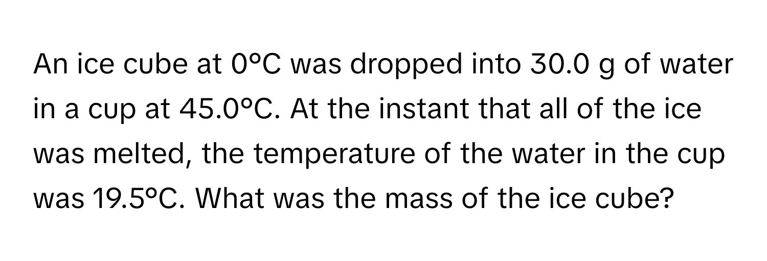 An ice cube at 0°C was dropped into 30.0 g of water in a cup at 45.0°C. At the instant that all of the ice was melted, the temperature of the water in the cup was 19.5°C. What was the mass of the ice cube?