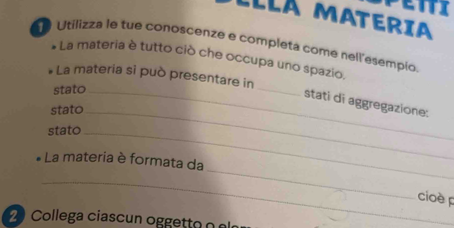 ELLá MATERIa 
Utilizza le tue conoscenze e completa come nell’esempio. 
La materia è tutto ciò che occupa uno spazio, 
_ 
La materia si può presentare in 
stato_ 
stati di aggregazione: 
stato_ 
stato_ 
_ 
La materia è formata da 
_ 
cioè p 
Collega ciascun ogg e t to o s