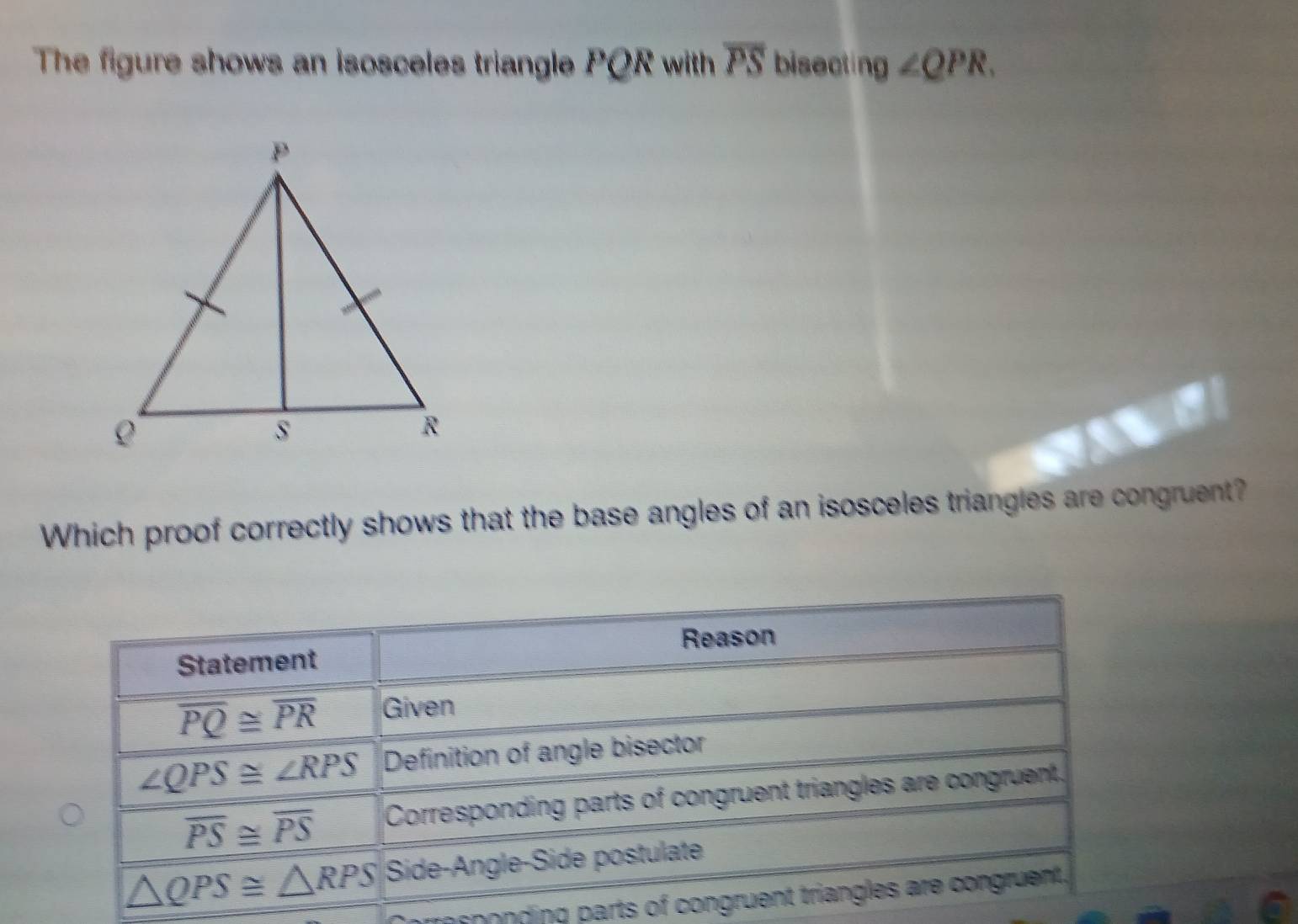 The figure shows an isosceles triangle PQR with overline PS bisecting ∠ QPR. 
Which proof correctly shows that the base angles of an isosceles triangles are congruent?
Reason
Statement
overline PQ≌ overline PR Given
∠ QPS≌ ∠ RPS Definition of angle bisector
overline PS≌ overline PS Corresponding parts of congruent triangles are congruent.
△ QPS≌ △ RPS Side-Angle-Side postulate
rresponding parts of congruent triangles are congruent.