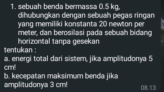 sebuah benda bermassa 0.5 kg, 
dihubungkan dengan sebuah pegas ringan 
yang memiliki konstanta 20 newton per 
meter, dan berosilasi pada sebuah bidang 
horizontal tanpa gesekan 
tentukan : 
a. energi total dari sistem, jika amplitudonya 5
cm! 
b. kecepatan maksimum benda jika 
amplitudonya 3 cm!
08.13