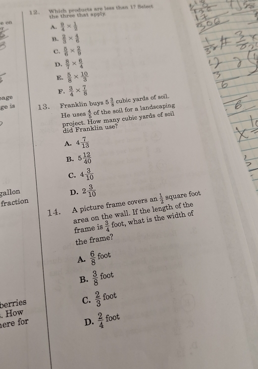 Which products are less than 1? Select
e on the three that apply.
r A.  9/4 *  1/2 
B.  2/3 *  4/6 
C.  5/6 *  2/9 
D.  8/7 *  6/4 
E.  5/8 *  10/3 
F.
age  3/4 *  7/8 
ge is 13. Franklin buys 5 3/8  cubic yards of soil.
He uses  4/5  of the soil for a landscaping
project. How many cubic yards of soil
did Franklin use?
A. 4 7/13 
B. 5 12/40 
C. 4 3/10 
gallon D.
fraction 2 3/10 
14. A picture frame covers an  1/2  square foot
area on the wall. If the length of the
frame is  3/4  foot, what is the width of
the frame?
A.  6/8  foot
B.  3/8  foot
berries
C.  2/3 . How foot
ere for D.  2/4  foot