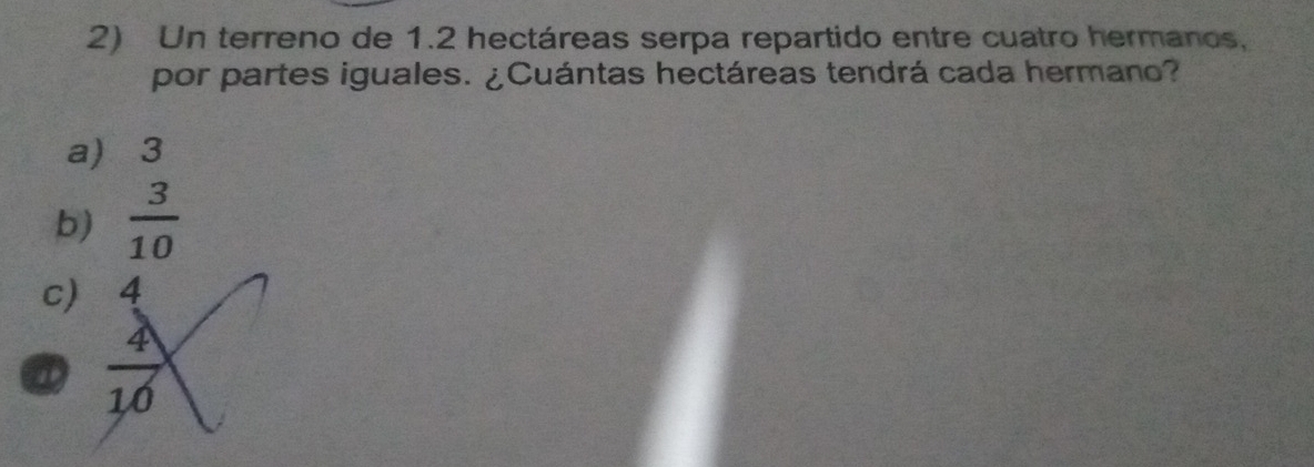 Un terreno de 1.2 hectáreas serpa repartido entre cuatro hermanos,
por partes iguales. ¿Cuántas hectáreas tendrá cada hermano?
a) 3
b)  3/10 
c) 4
a  4/10 