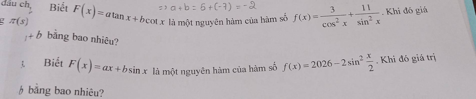 đầu ch, Biết F(x)=atan x+bcot x là một nguyên hàm của hàm số 
a π (s)
f(x)= 3/cos^2x + 11/sin^2x . Khi đó giá
1+b băng bao nhiêu? 
Biết F(x)=ax+bsin x là một nguyên hàm của hàm số
f(x)=2026-2sin^2 x/2  Khi đó giá trị 
băng bao nhiêu?