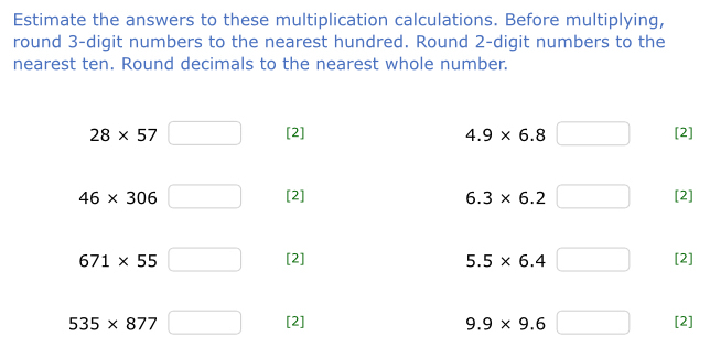 Estimate the answers to these multiplication calculations. Before multiplying, 
round 3 -digit numbers to the nearest hundred. Round 2 -digit numbers to the 
nearest ten. Round decimals to the nearest whole number.
28* 57 [2] 4.9* 6.8 [2]
46* 306 [2] 6.3* 6.2 [2]
671* 55 [2] 5.5* 6.4 [2]
535* 877 [2] 9.9* 9.6 □ [2]