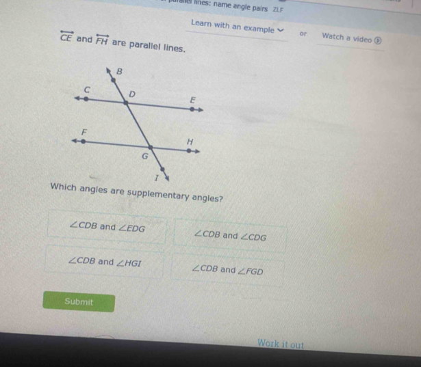 lines: name angle pairs ZLF
Learn with an example or Watch a video ⑤
overleftrightarrow CE and overleftrightarrow FH are parallel lines.
_
Which angles are supplementary angles?
∠ CDB and ∠ EDG ∠ CDB and ∠ CDG
∠ CDB and ∠ HGI ∠ CDB and ∠ FGD
Submit
Work it out