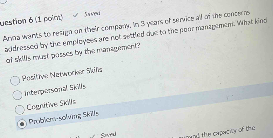 uestion 6 (1 point) Saved
Anna wants to resign on their company. In 3 years of service all of the concerns
addressed by the employees are not settled due to the poor management. What kind
of skills must posses by the management?
Positive Networker Skills
Interpersonal Skills
Cognitive Skills
Problem-solving Skills
Saved
and the capacity of the