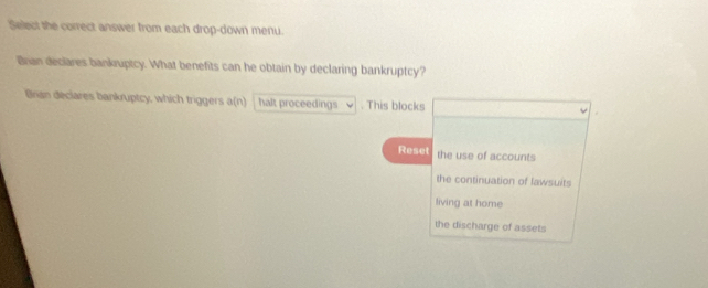 Select the correct answer from each drop-down menu.
Bran declares bankruptcy. What benefits can he obtain by declaring bankruptcy?
Bnan deciares bankruptcy, which triggers a(n) halt proceedings . This blocks
Reset the use of accounts
the continuation of lawsuits
living at home
the discharge of assets