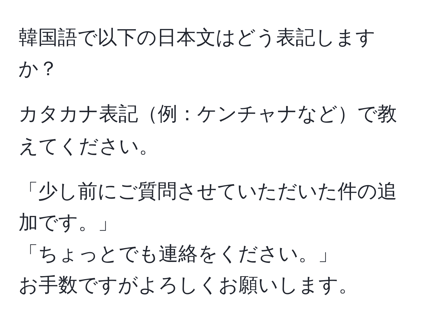 韓国語で以下の日本文はどう表記しますか？  
  
カタカナ表記例：ケンチャナなどで教えてください。  
  
「少し前にご質問させていただいた件の追加です。」  
「ちょっとでも連絡をください。」  
お手数ですがよろしくお願いします。